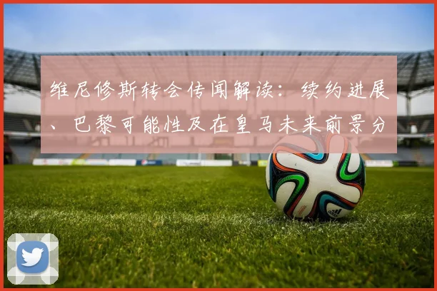 维尼修斯转会传闻解读:续约进展、巴黎可能性及在皇马未来前景分析