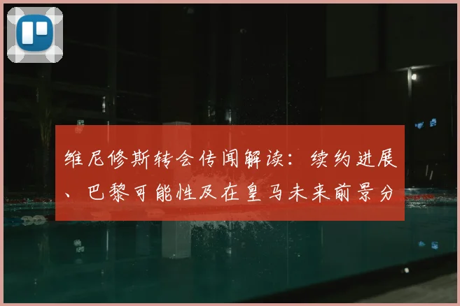 维尼修斯转会传闻解读:续约进展、巴黎可能性及在皇马未来前景分析
