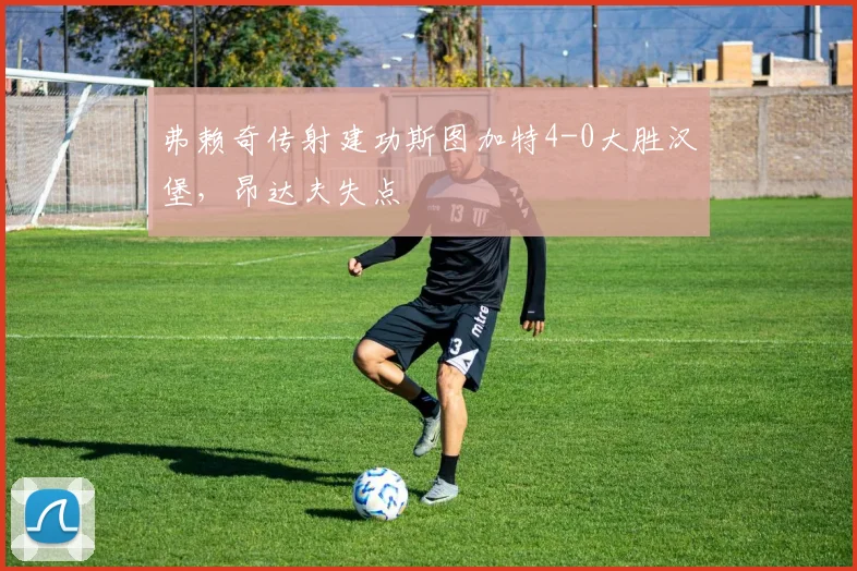 弗赖奇传射建功斯图加特4-0大胜汉堡，昂达夫失点