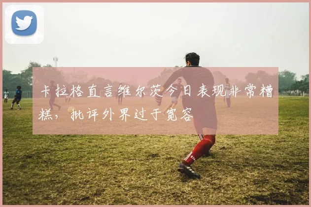 卡拉格直言维尔茨今日表现非常糟糕,批评外界过于宽容