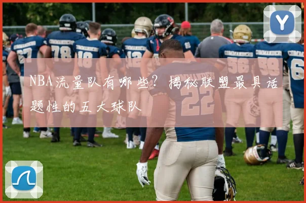 NBA流量队有哪些？揭秘联盟最具话题性的五大球队