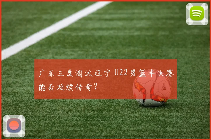 广东三度淘汰辽宁 U22男篮半决赛能否延续传奇？