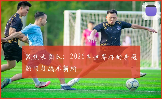 聚焦法国队:2026年世界杯的夺冠热门与战术解析