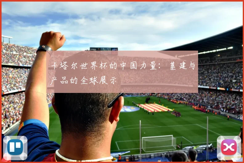 卡塔尔世界杯的中国力量:基建与产品的全球展示