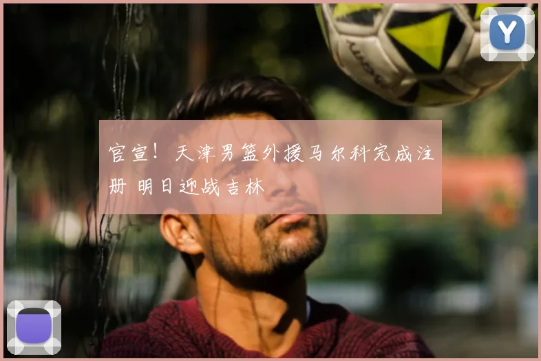 官宣！天津男篮外援马尔科完成注册 明日迎战吉林