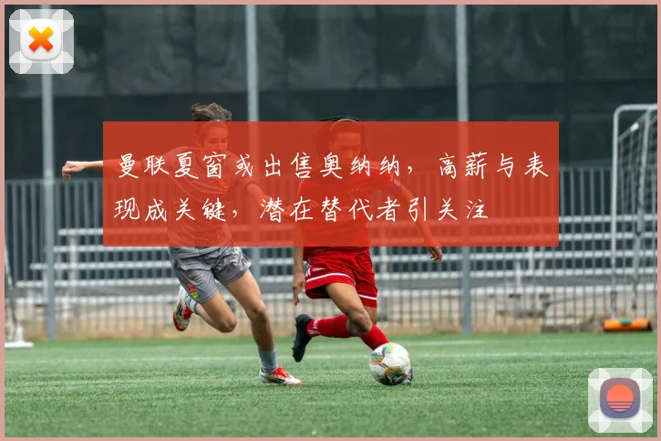 曼联夏窗或出售奥纳纳，高薪与表现成关键，潜在替代者引关注