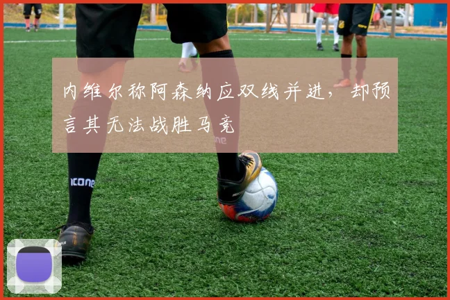 内维尔称阿森纳应双线并进，却预言其无法战胜马竞
