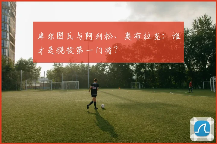 库尔图瓦与阿利松、奥布拉克:谁才是现役第一门将?