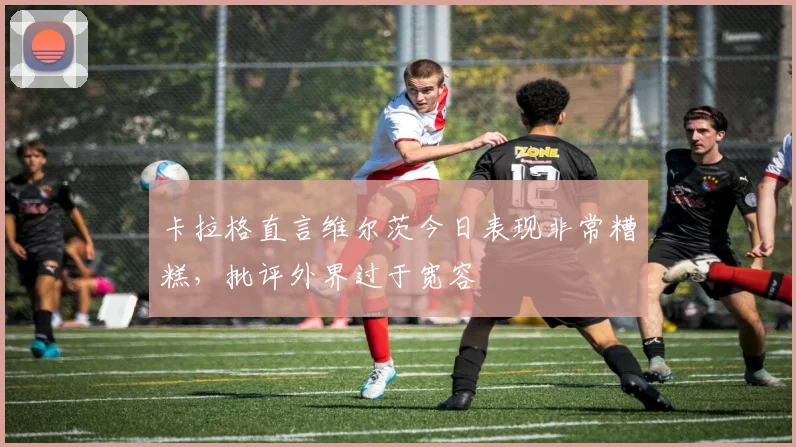 卡拉格直言维尔茨今日表现非常糟糕，批评外界过于宽容