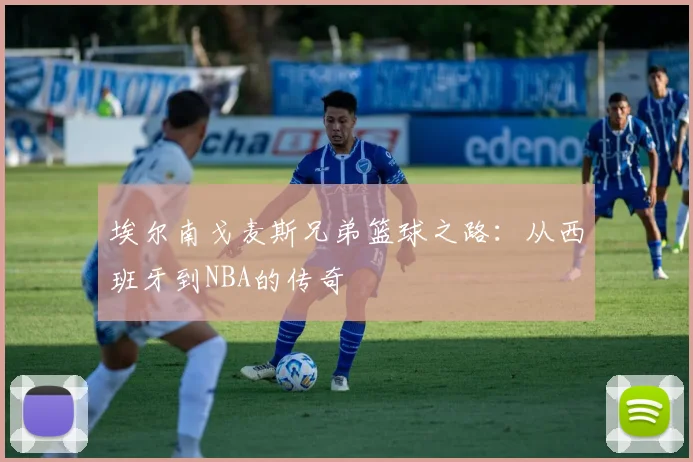 埃尔南戈麦斯兄弟篮球之路:从西班牙到NBA的传奇