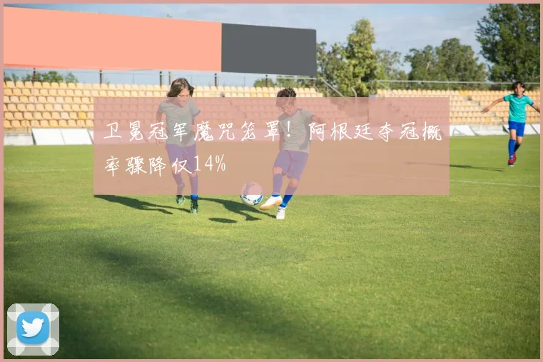 卫冕冠军魔咒笼罩!阿根廷夺冠概率骤降仅14%