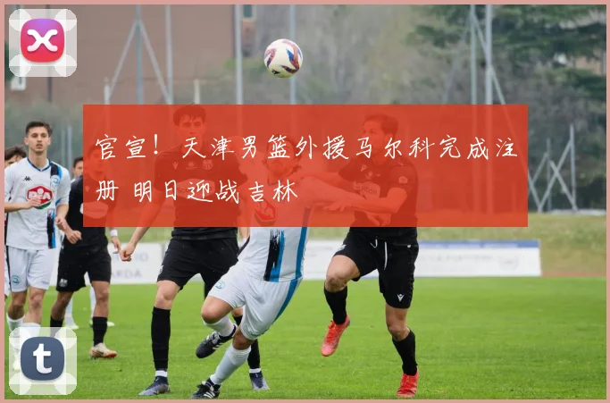 官宣！天津男篮外援马尔科完成注册 明日迎战吉林