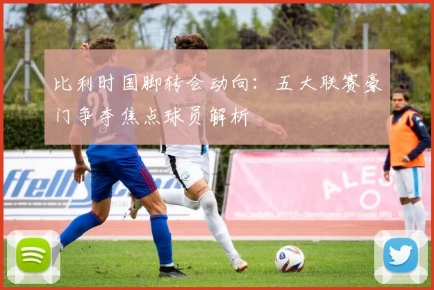 比利时国脚转会动向:五大联赛豪门争夺焦点球员解析