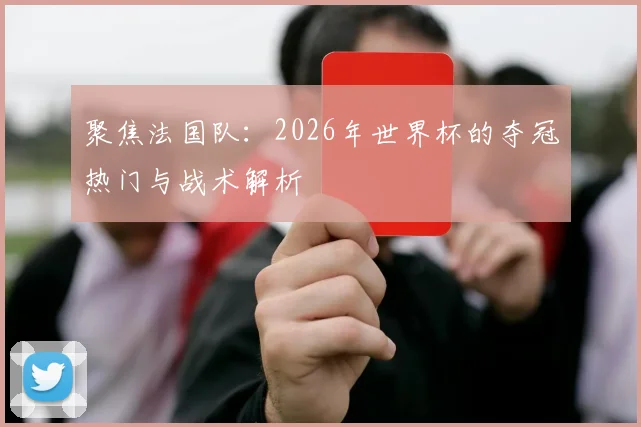 聚焦法国队:2026年世界杯的夺冠热门与战术解析