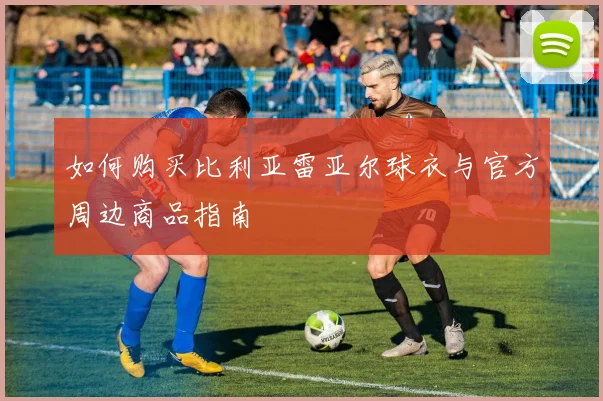如何购买比利亚雷亚尔球衣与官方周边商品指南